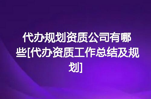 代办规划资质公司有哪些[代办资质工作总结及规划]