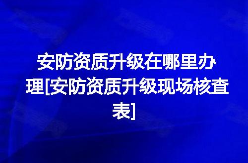 安防资质升级在哪里办理[安防资质升级现场核查表]