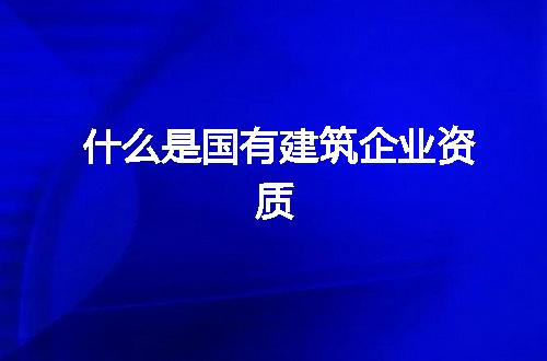 什么是国有建筑企业资质