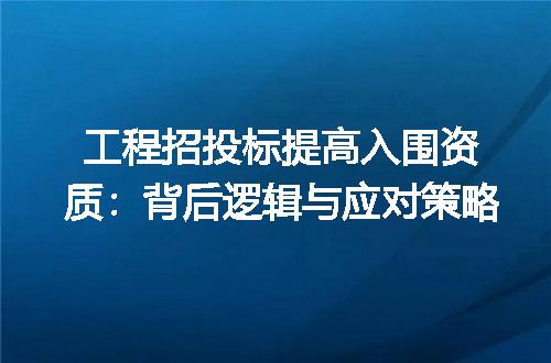 工程招投标提高入围资质：背后逻辑与应对策略