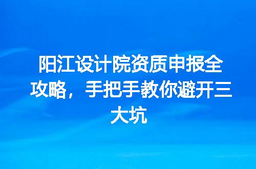 阳江设计院资质申报全攻略，手把手教你避开三大坑