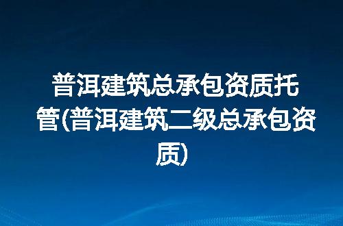 普洱建筑总承包资质托管(普洱建筑二级总承包资质)