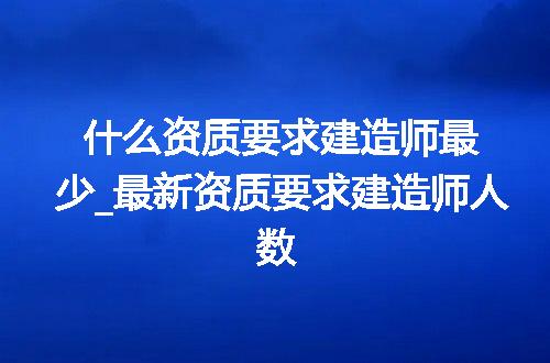 什么资质要求建造师最少_最新资质要求建造师人数