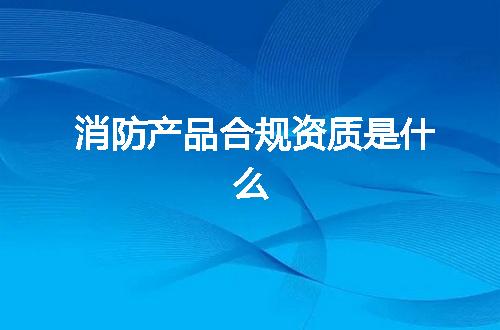 消防产品合规资质是什么