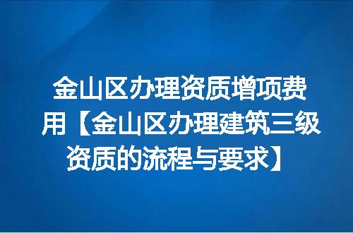 金山区办理资质增项费用【金山区办理建筑三级资质的流程与要求】