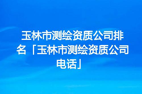 玉林市测绘资质公司排名「玉林市测绘资质公司电话」