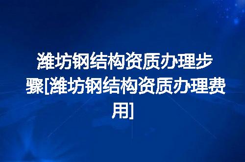 潍坊钢结构资质办理步骤[潍坊钢结构资质办理费用]