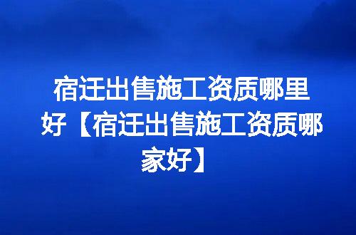 宿迁出售施工资质哪里好【宿迁出售施工资质哪家好】