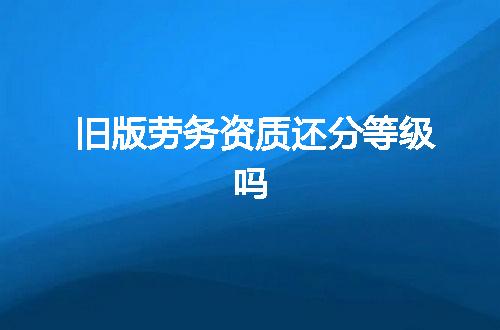 旧版劳务资质还分等级吗