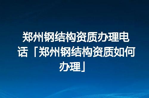 郑州钢结构资质办理电话「郑州钢结构资质如何办理」