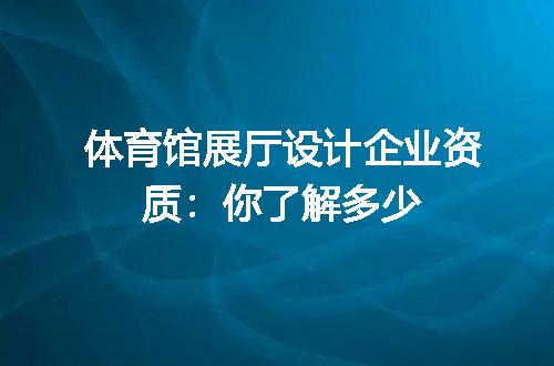 体育馆展厅设计企业资质：你了解多少