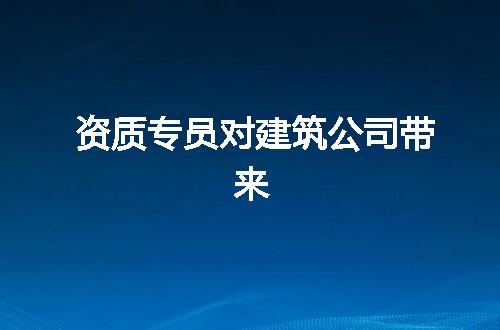 资质专员对建筑公司带来