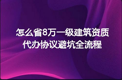 怎么省8万一级建筑资质代办协议避坑全流程