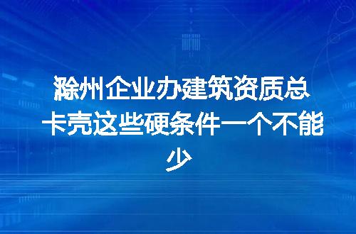 滁州企业办建筑资质总卡壳这些硬条件一个不能少