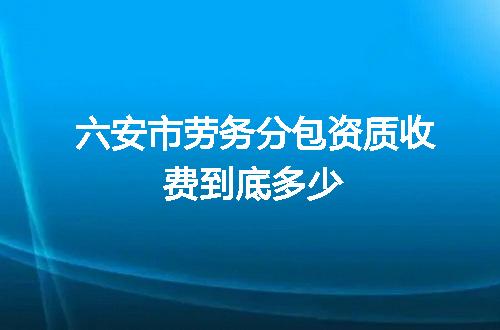 六安市劳务分包资质收费到底多少