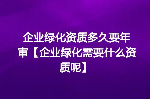 企业绿化资质多久要年审【企业绿化需要什么资质呢】