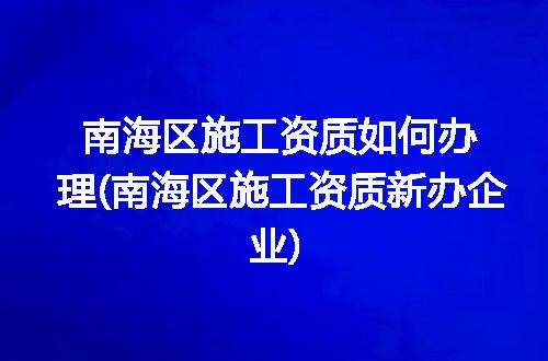 南海区施工资质如何办理(南海区施工资质新办企业)