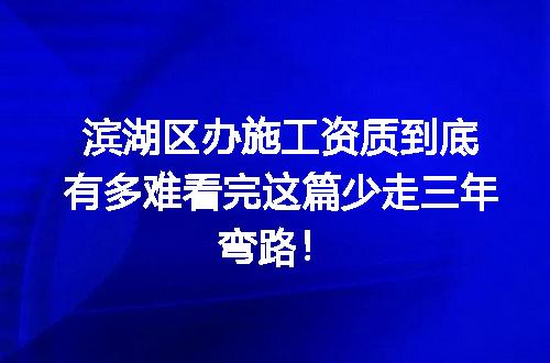 滨湖区办施工资质到底有多难看完这篇少走三年弯路！