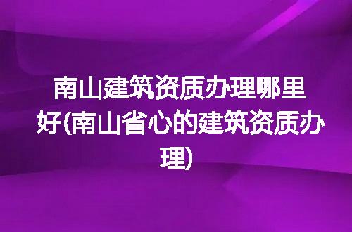 南山建筑资质办理哪里好(南山省心的建筑资质办理)