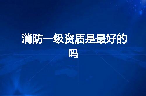 消防一级资质是最好的吗