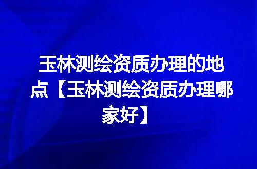 玉林测绘资质办理的地点【玉林测绘资质办理哪家好】