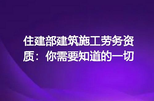 住建部建筑施工劳务资质：你需要知道的一切