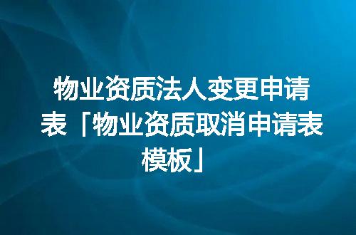 物业资质法人变更申请表「物业资质取消申请表模板」