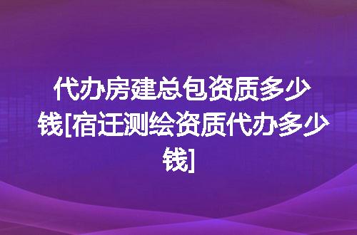 代办房建总包资质多少钱[宿迁测绘资质代办多少钱]