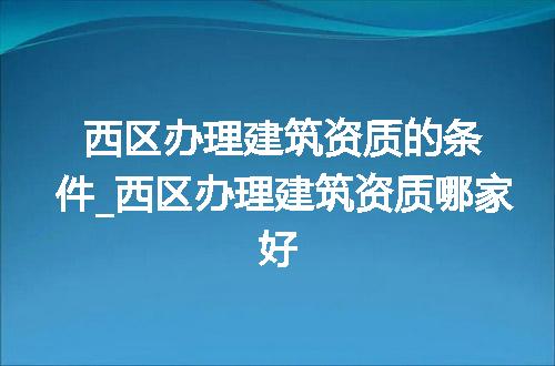 西区办理建筑资质的条件_西区办理建筑资质哪家好