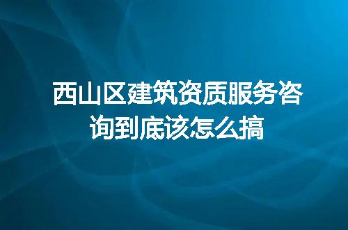西山区建筑资质服务咨询到底该怎么搞