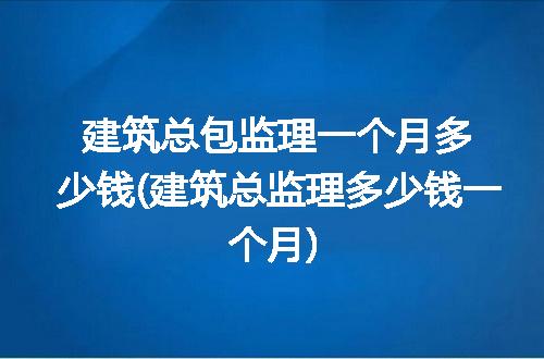 建筑总包监理一个月多少钱(建筑总监理多少钱一个月)