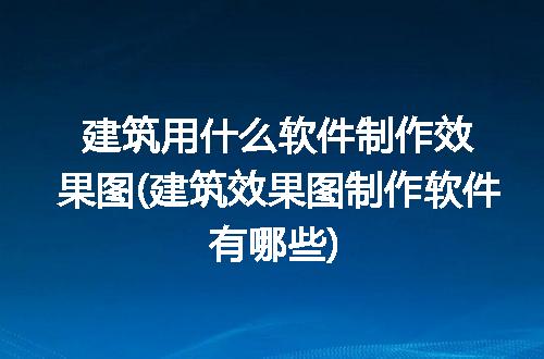 建筑用什么软件制作效果图(建筑效果图制作软件有哪些)