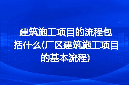 建筑施工项目的流程包括什么(厂区建筑施工项目的基本流程)