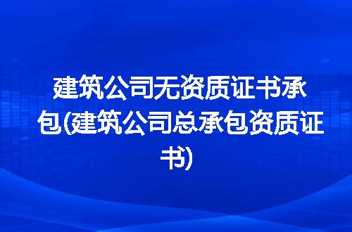 建筑公司无资质证书承包(建筑公司总承包资质证书)