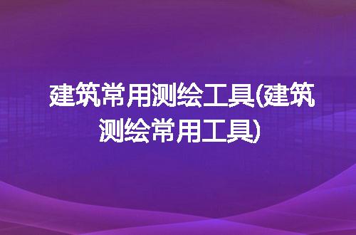 建筑常用测绘工具(建筑测绘常用工具)
