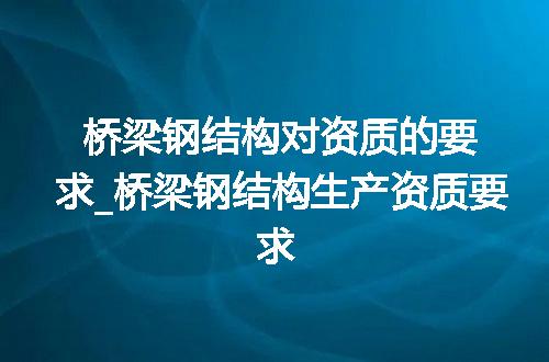 桥梁钢结构对资质的要求_桥梁钢结构生产资质要求