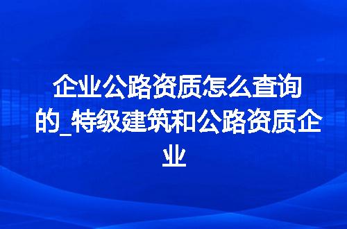 企业公路资质怎么查询的_特级建筑和公路资质企业