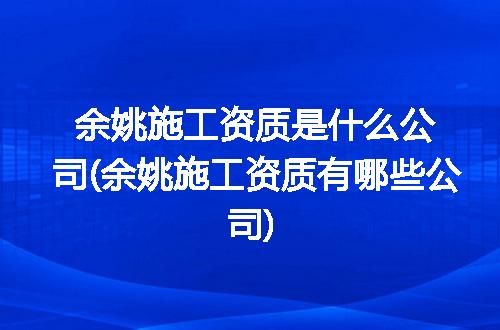 余姚施工资质是什么公司(余姚施工资质有哪些公司)