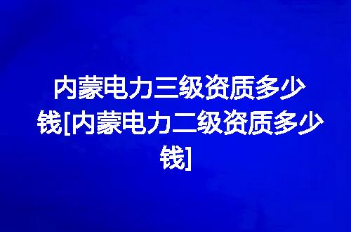 内蒙电力三级资质多少钱[内蒙电力二级资质多少钱]