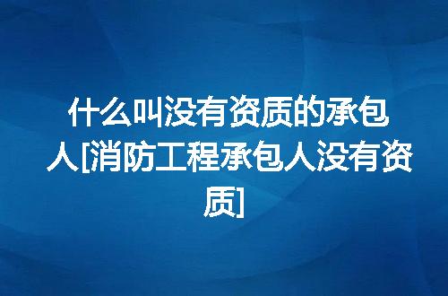 什么叫没有资质的承包人[消防工程承包人没有资质]