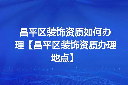 昌平区装饰资质如何办理【昌平区装饰资质办理地点】