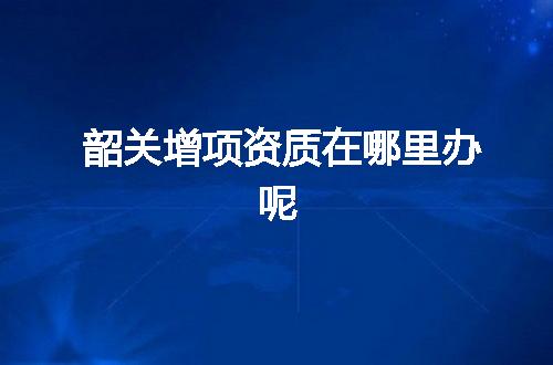 韶关增项资质在哪里办呢