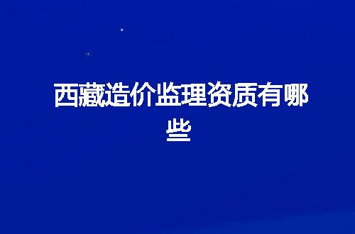 西藏造价监理资质有哪些
