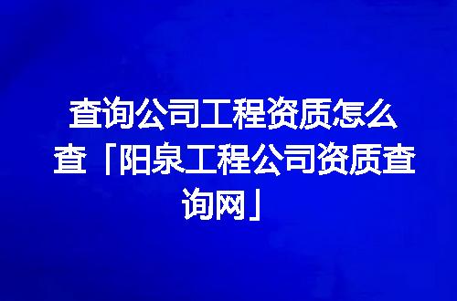 查询公司工程资质怎么查「阳泉工程公司资质查询网」