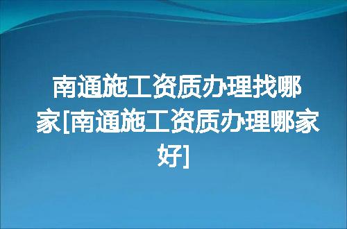 南通施工资质办理找哪家[南通施工资质办理哪家好]