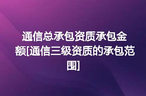 通信总承包资质承包金额[通信三级资质的承包范围]