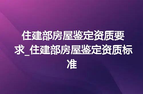 住建部房屋鉴定资质要求_住建部房屋鉴定资质标准