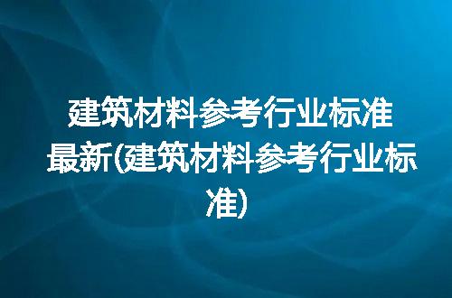建筑材料参考行业标准最新(建筑材料参考行业标准)