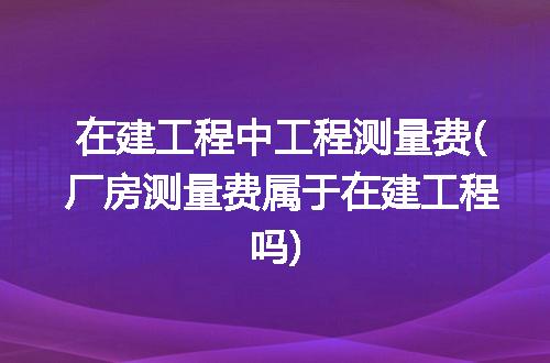 在建工程中工程测量费(厂房测量费属于在建工程吗)