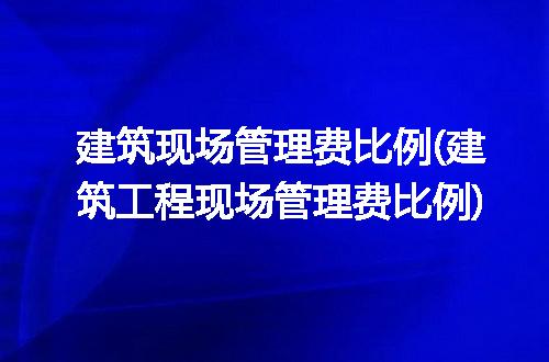 建筑现场管理费比例(建筑工程现场管理费比例)